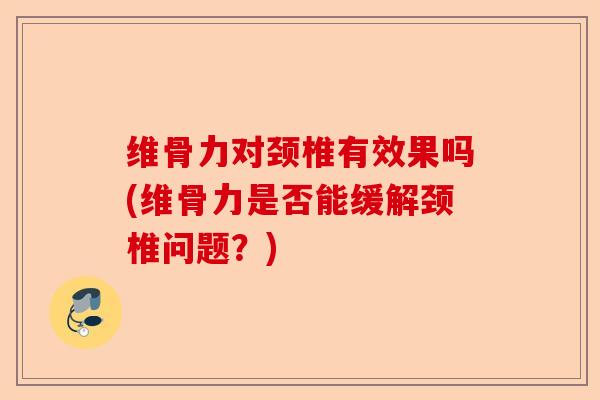 维骨力对颈椎有效果吗(维骨力是否能缓解颈椎问题？)