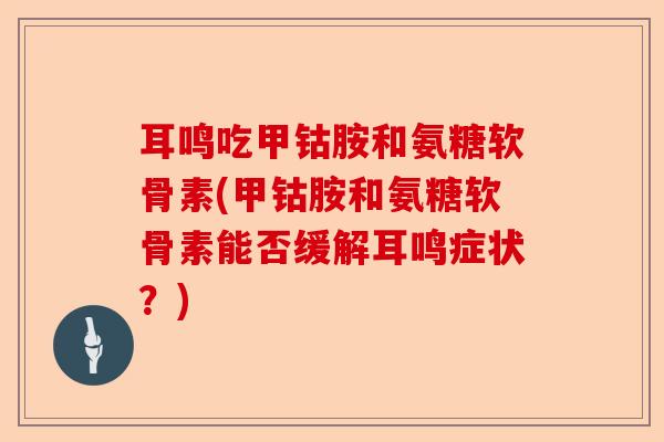 耳鸣吃甲钴胺和氨糖软骨素(甲钴胺和氨糖软骨素能否缓解耳鸣症状？)
