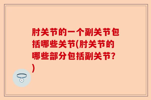 肘关节的一个副关节包括哪些关节(肘关节的哪些部分包括副关节？)