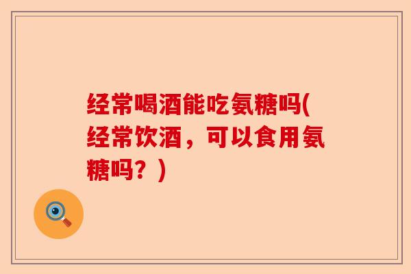 经常喝酒能吃氨糖吗(经常饮酒，可以食用氨糖吗？)