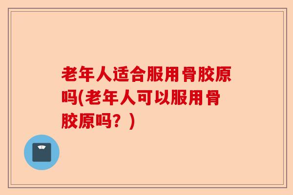 老年人适合服用骨胶原吗(老年人可以服用骨胶原吗？)