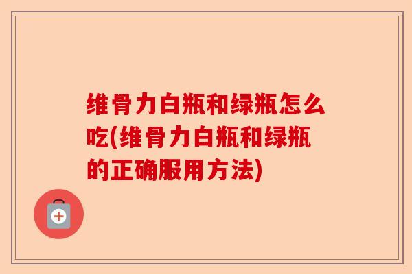 维骨力白瓶和绿瓶怎么吃(维骨力白瓶和绿瓶的正确服用方法)