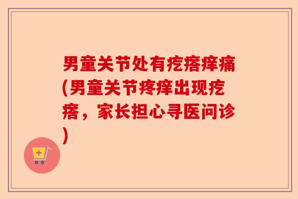男童关节处有疙瘩痒痛(男童关节疼痒出现疙瘩,家长担心寻医问诊) 男童关节处有疙瘩痒痛(男童关节疼痒出现疙瘩,家长担心寻医问诊)