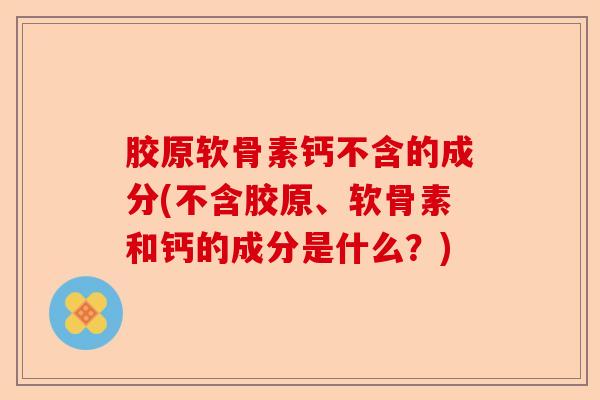 胶原软骨素钙不含的成分(不含胶原、软骨素和钙的成分是什么？)