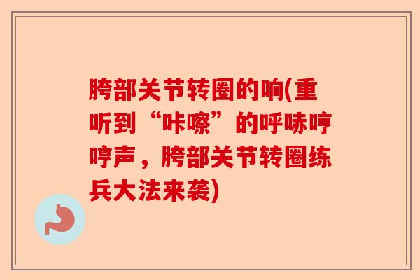 胯部关节转圈的响(重听到“咔嚓”的呼哧哼哼声，胯部关节转圈练兵大法来袭)