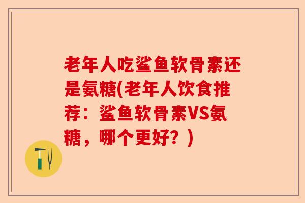 老年人吃鲨鱼软骨素还是氨糖(老年人饮食推荐：鲨鱼软骨素VS氨糖，哪个更好？)