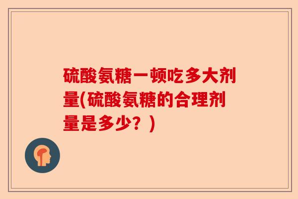 硫酸氨糖一顿吃多大剂量(硫酸氨糖的合理剂量是多少？)