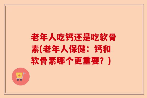 老年人吃钙还是吃软骨素(老年人保健：钙和软骨素哪个更重要？)