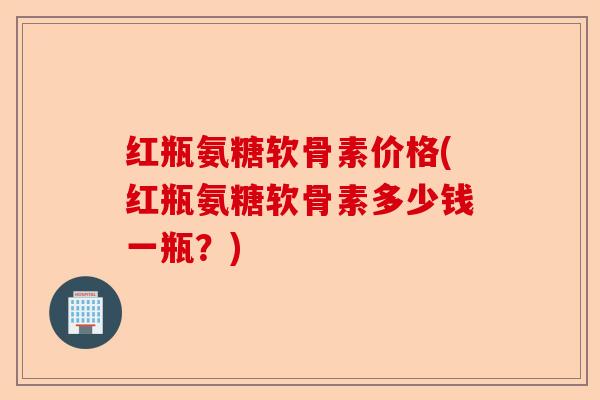红瓶氨糖软骨素价格(红瓶氨糖软骨素多少钱一瓶？)