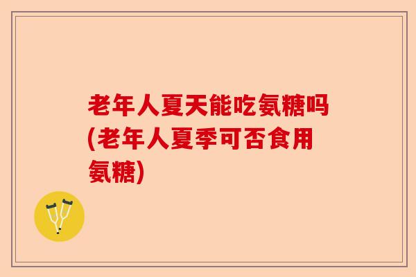 老年人夏天能吃氨糖吗(老年人夏季可否食用氨糖)