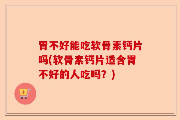 胃不好能吃软骨素钙片吗(软骨素钙片适合胃不好的人吃吗？)