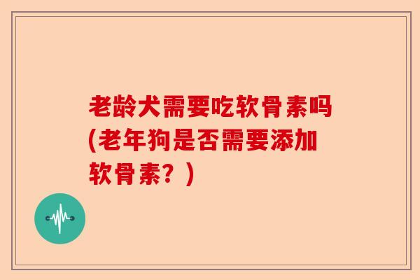 老龄犬需要吃软骨素吗(老年狗是否需要添加软骨素？)