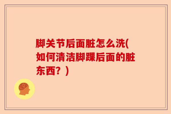 脚关节后面脏怎么洗(如何清洁脚踝后面的脏东西？)
