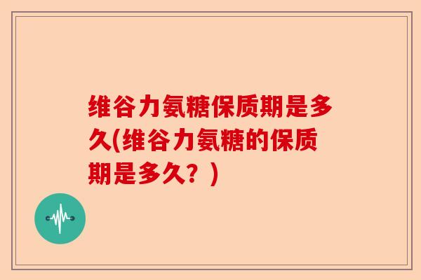 维谷力氨糖保质期是多久(维谷力氨糖的保质期是多久？)