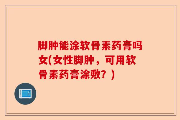 脚肿能涂软骨素药膏吗女(女性脚肿，可用软骨素药膏涂敷？)