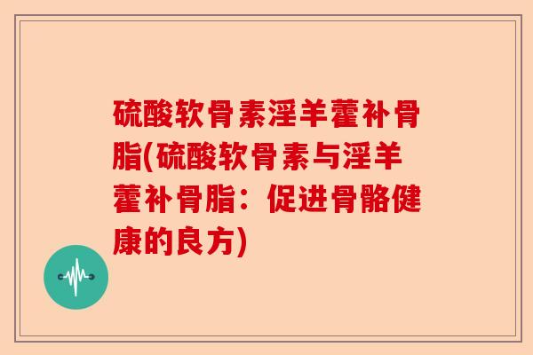 硫酸软骨素淫羊藿补骨脂(硫酸软骨素与淫羊藿补骨脂：促进骨骼健康的良方)