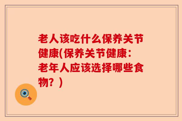老人该吃什么保养关节健康(保养关节健康：老年人应该选择哪些食物？)