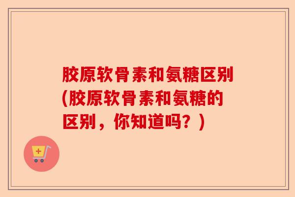 胶原软骨素和氨糖区别(胶原软骨素和氨糖的区别，你知道吗？)