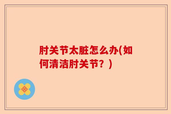 肘关节太脏怎么办(如何清洁肘关节？)