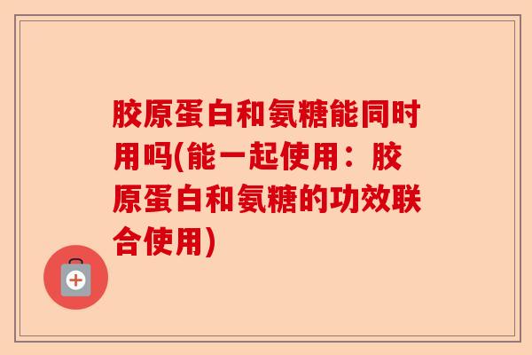 胶原蛋白和氨糖能同时用吗(能一起使用：胶原蛋白和氨糖的功效联合使用)