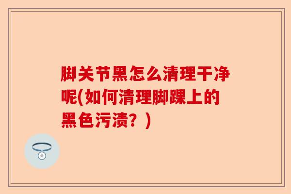 脚关节黑怎么清理干净呢(如何清理脚踝上的黑色污渍？)