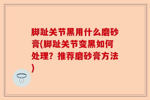 脚趾关节黑用什么磨砂膏(脚趾关节变黑如何处理？推荐磨砂膏方法)