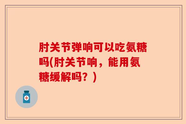 肘关节弹响可以吃氨糖吗(肘关节响，能用氨糖缓解吗？)