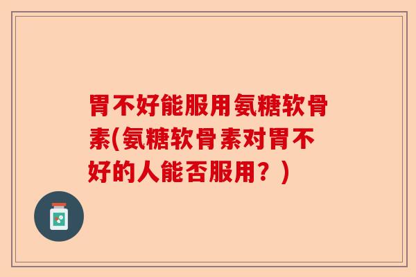 胃不好能服用氨糖软骨素(氨糖软骨素对胃不好的人能否服用？)