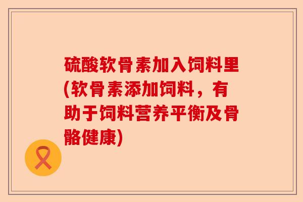 硫酸软骨素加入饲料里(软骨素添加饲料，有助于饲料营养平衡及骨骼健康)