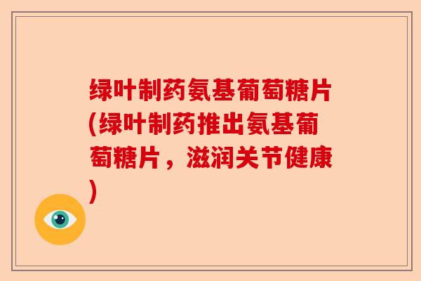 绿叶制药氨基葡萄糖片(绿叶制药推出氨基葡萄糖片，滋润关节健康)