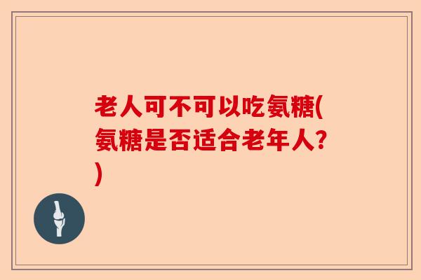 老人可不可以吃氨糖(氨糖是否适合老年人？)