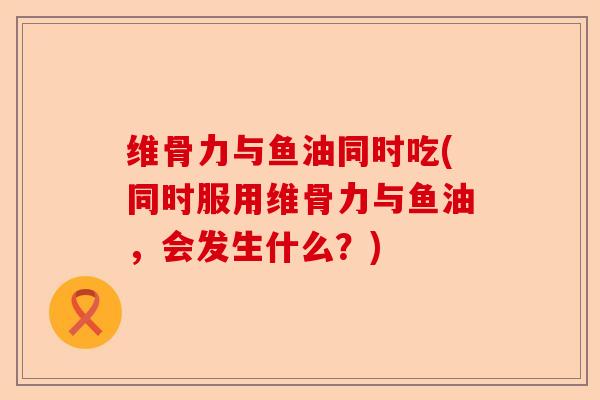 维骨力与鱼油同时吃(同时服用维骨力与鱼油，会发生什么？)