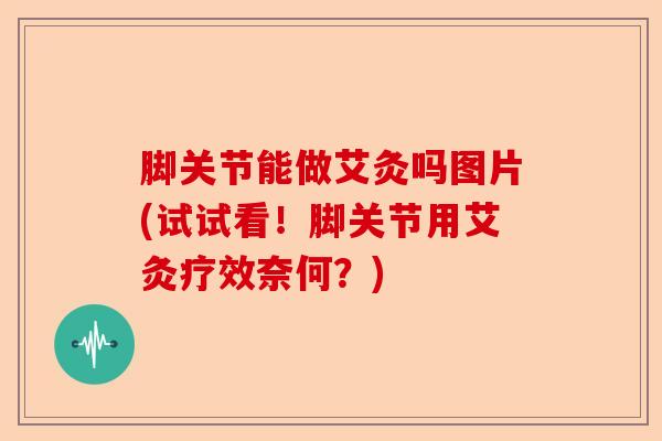 脚关节能做艾灸吗图片(试试看！脚关节用艾灸疗效奈何？)