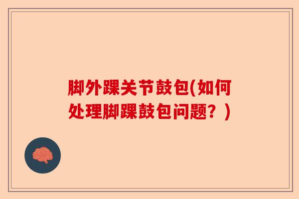 脚外踝关节鼓包(如何处理脚踝鼓包问题？)