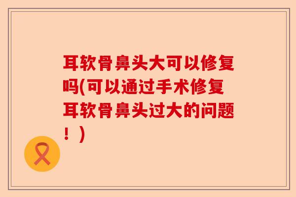 耳软骨鼻头大可以修复吗(可以通过手术修复耳软骨鼻头过大的问题！)