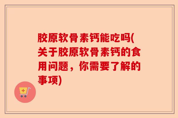 胶原软骨素钙能吃吗(关于胶原软骨素钙的食用问题，你需要了解的事项)