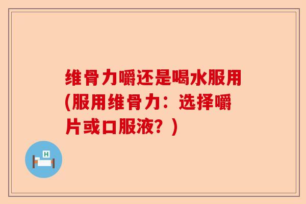 维骨力嚼还是喝水服用(服用维骨力：选择嚼片或口服液？)