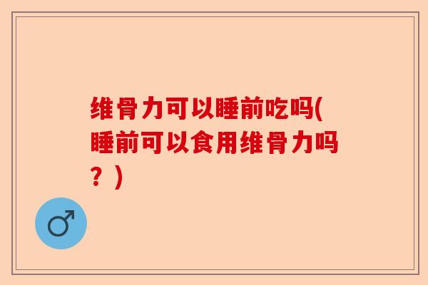 维骨力可以睡前吃吗(睡前可以食用维骨力吗？)