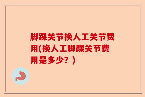 脚踝关节换人工关节费用(换人工脚踝关节费用是多少？)