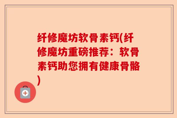 纤修魔坊软骨素钙(纤修魔坊重磅推荐：软骨素钙助您拥有健康骨骼)