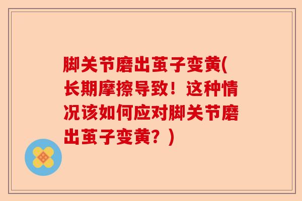 脚关节磨出茧子变黄(长期摩擦导致！这种情况该如何应对脚关节磨出茧子变黄？)
