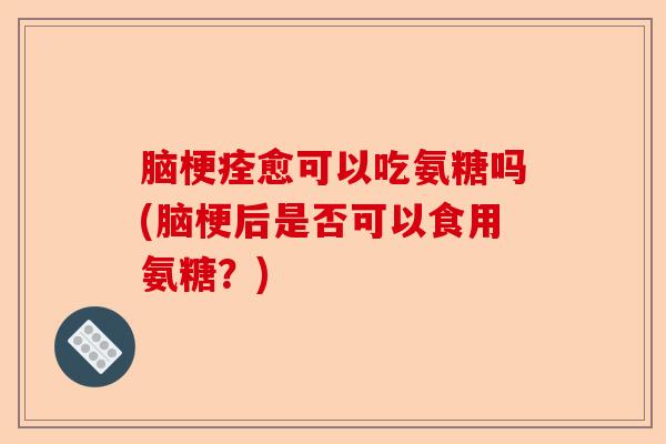 脑梗痊愈可以吃氨糖吗(脑梗后是否可以食用氨糖？)