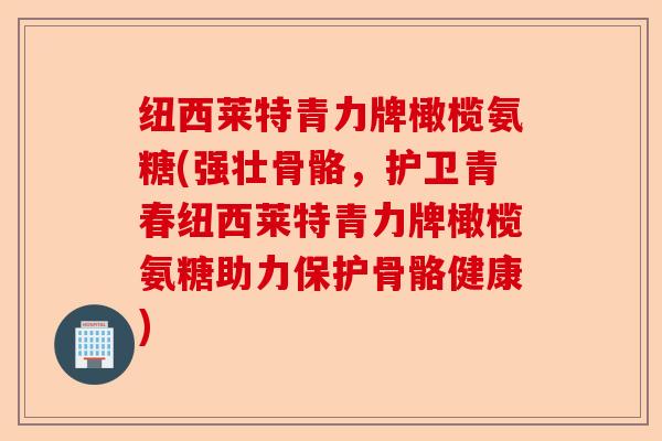 纽西莱特青力牌橄榄氨糖(强壮骨骼，护卫青春纽西莱特青力牌橄榄氨糖助力保护骨骼健康)