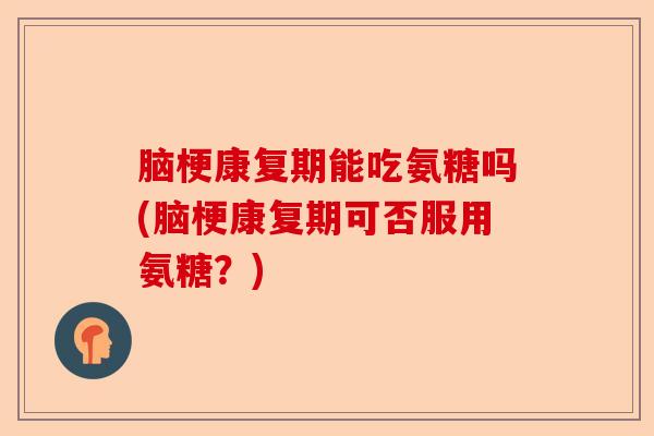 脑梗康复期能吃氨糖吗(脑梗康复期可否服用氨糖？)