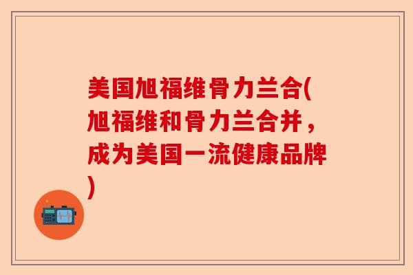 美国旭福维骨力兰合(旭福维和骨力兰合并，成为美国一流健康品牌)
