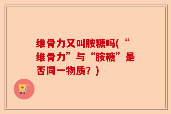 维骨力又叫胺糖吗(“维骨力”与“胺糖”是否同一物质？)