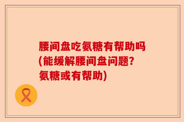 腰间盘吃氨糖有帮助吗(能缓解腰间盘问题？氨糖或有帮助)