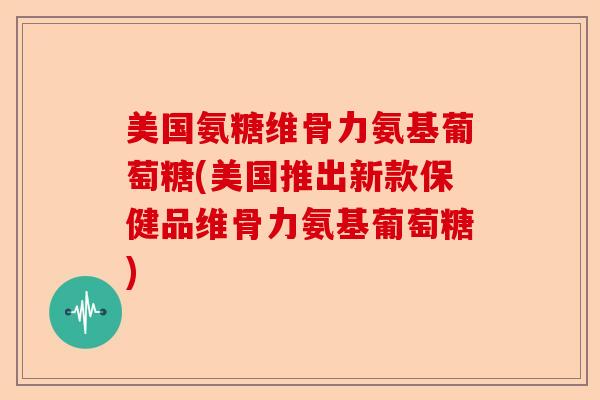 美国氨糖维骨力氨基葡萄糖(美国推出新款保健品维骨力氨基葡萄糖) 美国氨糖维骨力氨基葡萄糖(美国推出新款保健品维骨力氨基葡萄糖)