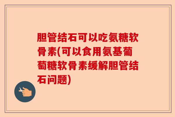 胆管结石可以吃氨糖软骨素(可以食用氨基葡萄糖软骨素缓解胆管结石问题)