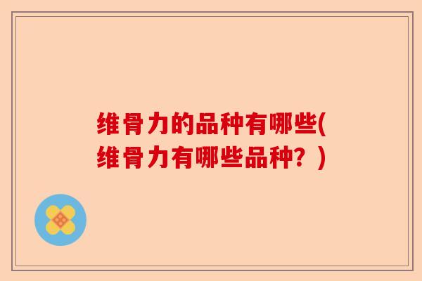 维骨力的品种有哪些(维骨力有哪些品种？)